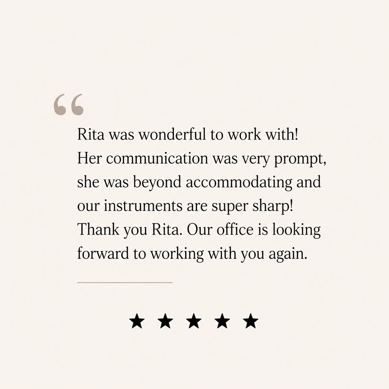 Five-star review: Rita was wonderful to work with. Communication was prompt, she was beyond accommodating, and our instruments are super sharp.